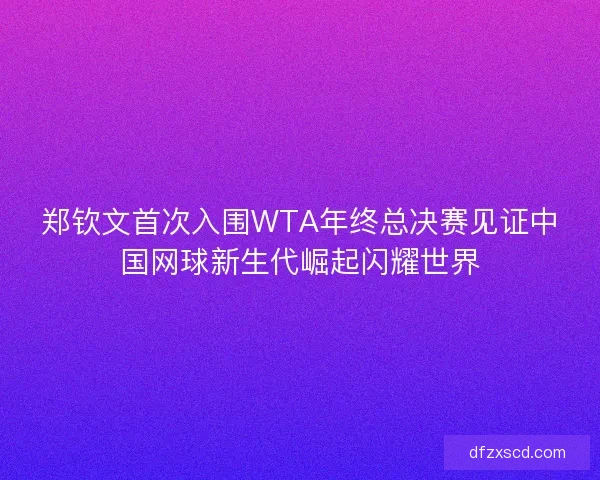 郑钦文首次入围WTA年终总决赛见证中国网球新生代崛起闪耀世界