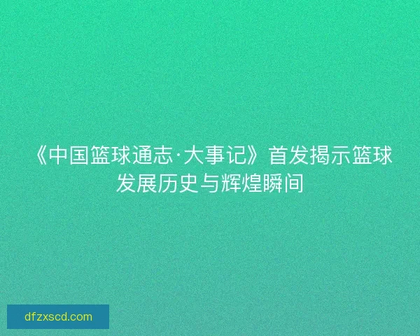 《中国篮球通志·大事记》首发揭示篮球发展历史与辉煌瞬间