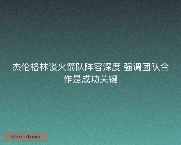 杰伦格林谈火箭队阵容深度 强调团队合作是成功关键