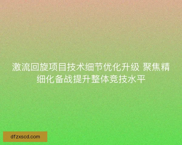 激流回旋项目技术细节优化升级 聚焦精细化备战提升整体竞技水平