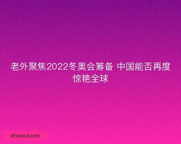 老外聚焦2022冬奥会筹备 中国能否再度惊艳全球