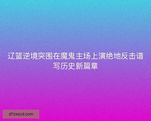 辽篮逆境突围在魔鬼主场上演绝地反击谱写历史新篇章