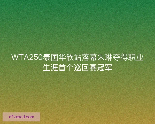 WTA250泰国华欣站落幕朱琳夺得职业生涯首个巡回赛冠军