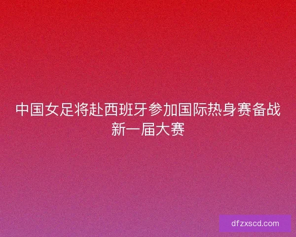 中国女足将赴西班牙参加国际热身赛备战新一届大赛