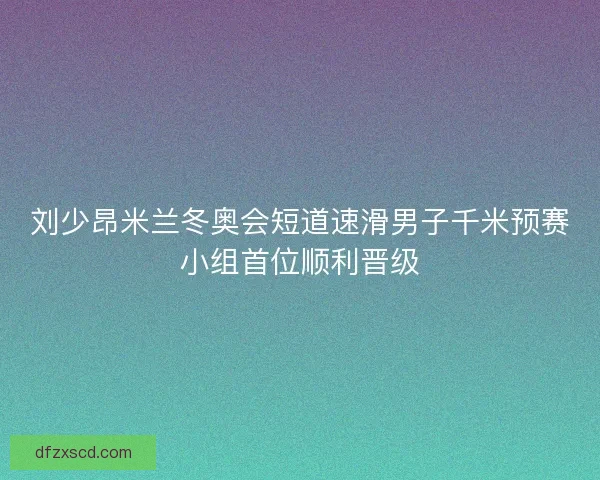刘少昂米兰冬奥会短道速滑男子千米预赛小组首位顺利晋级