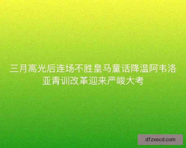 三月高光后连场不胜皇马童话降温阿韦洛亚青训改革迎来严峻大考