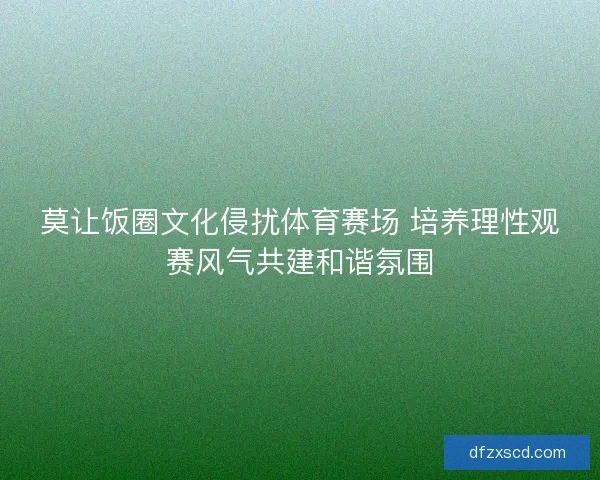 莫让饭圈文化侵扰体育赛场 培养理性观赛风气共建和谐氛围