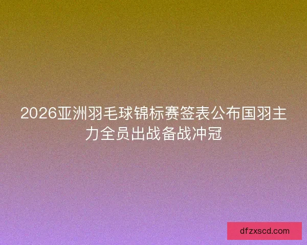 2026亚洲羽毛球锦标赛签表公布国羽主力全员出战备战冲冠