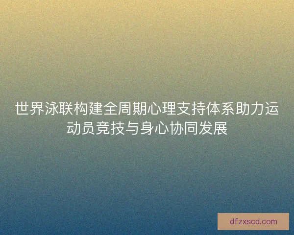 世界泳联构建全周期心理支持体系助力运动员竞技与身心协同发展