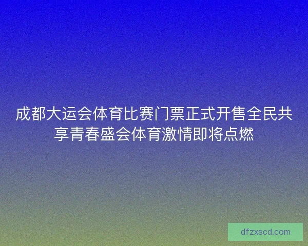 成都大运会体育比赛门票正式开售全民共享青春盛会体育激情即将点燃
