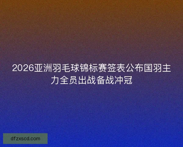 2026亚洲羽毛球锦标赛签表公布国羽主力全员出战备战冲冠