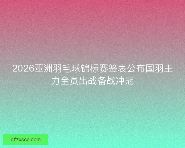 2026亚洲羽毛球锦标赛签表公布国羽主力全员出战备战冲冠