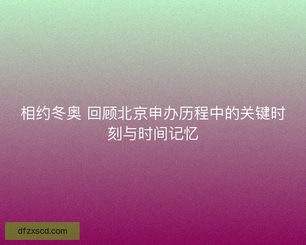 相约冬奥 回顾北京申办历程中的关键时刻与时间记忆