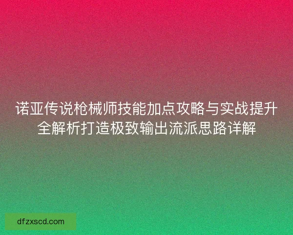诺亚传说枪械师技能加点攻略与实战提升全解析打造极致输出流派思路详解