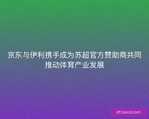 京东与伊利携手成为苏超官方赞助商共同推动体育产业发展