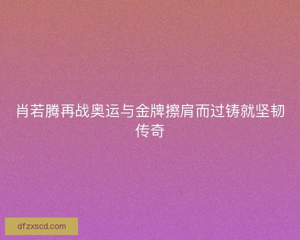 肖若腾再战奥运与金牌擦肩而过铸就坚韧传奇
