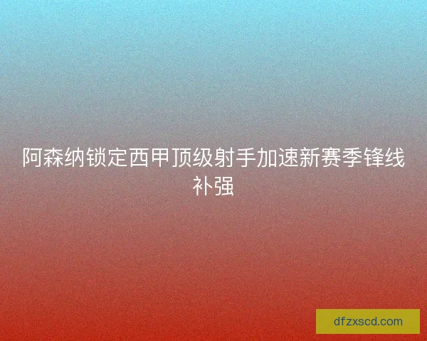 阿森纳锁定西甲顶级射手加速新赛季锋线补强