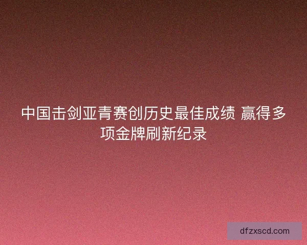 中国击剑亚青赛创历史最佳成绩 赢得多项金牌刷新纪录