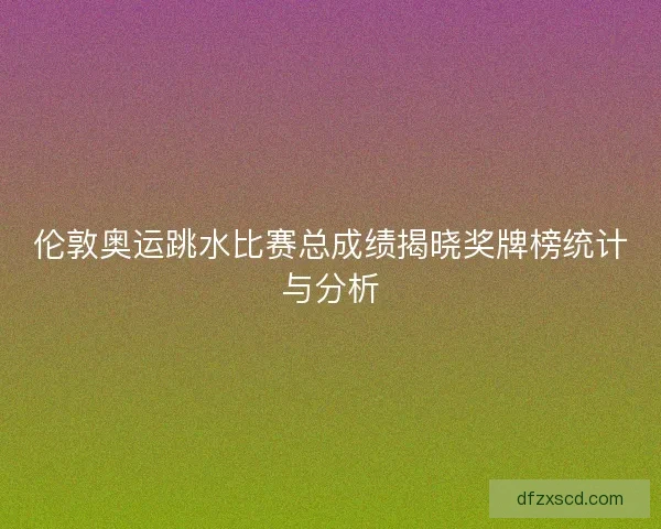 伦敦奥运跳水比赛总成绩揭晓奖牌榜统计与分析