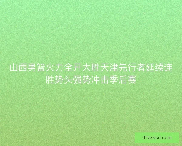 山西男篮火力全开大胜天津先行者延续连胜势头强势冲击季后赛